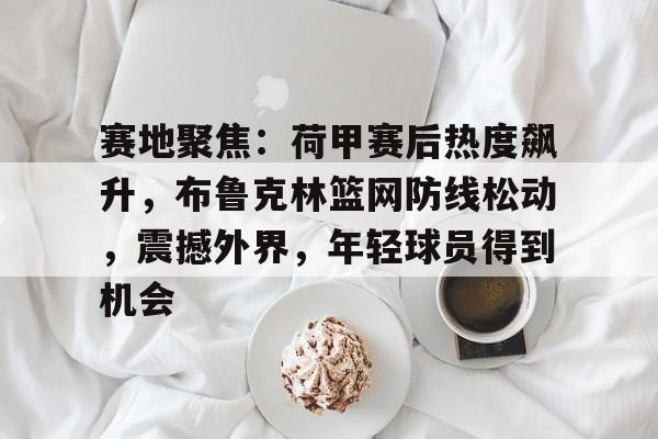 星空体育娱乐 -关于赛地聚焦：荷甲赛后热度飙升，布鲁克林篮网防线松动，震撼外界，年轻球员得到机会的信息
